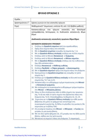 ΕΚΠΑΙΔΕΥΤΙΚΟ ΣΕΝΑΡΙΟ ‘’Τρίγωνα - Είδη τριγώνων ως προς τις γωνίες και τις πλευρές - Ύψη τριγώνου’’
Κανέλλα Κούτση 10
ΦΥΛΛΟ ΕΡΓΑΣΙΑΣ 2
Ομάδα …
Δραστηριότητα 1η
: Σχέσεις γωνιών σε ένα ισοσκελές τρίγωνο.
Πηγή: Μαθηματικά Ε’ Δημοτικού, ενότητα 43, σελ. 112 (βιβλίο μαθητή)
Κατασκευάζουμε ένα τρίγωνο ισοσκελές στο Sketchpad
καταγράφοντας λεπτομερώς τη διαδικασία κατασκευής βήμα
βήμα:
Διαδικασία κατασκευής ισοσκελούς τριγώνου βήμα βήμα:
ΚΑΤΑΣΚΕΥΗ ΙΣΟΣΚΕΛΟΥΣ ΤΡΙΓΩΝΟΥ
1. Επιλέγω το Εργαλείο σημείων από την εργαλειοθήκη.
2. Ορίζω δύο σημεία πάνω στο επίπεδο.
3. Με το Εργαλείο κειμένου ονομάζω τα σημεία πχ. Γ, Δ.
4. Με το Εργαλείο βέλους επιλογής επιλέγω και τα δύο σημεία.
5. Επιλέγω από το Μενού Κατασκευή → Τμήματος.
6. Επιλέγω από το Μενού Κατασκευή → Μέσου σημείου.
7. Με το Εργαλείο βέλους επιλογής επιλέγω και την ευθεία που
έχω ήδη κατασκευάσει.
8. Επιλέγω Κατασκευή → Κάθετης ευθείας.
9. Επιλέγω Προβολή → Πάχος γραμμής → Διακεκομμένη.
10. Με το Εργαλείο σημείων ορίζω ένα σημείο πάνω στη διάμεσο.
11. Χρησιμοποιώ το Εργαλείο κειμένου και ονομάζω το τρίτο
σημείο πχ. Ε.
12. Επιλέγω με το Εργαλείο βέλους επιλογής τα δύο από τα τρία
σημεία (πχ. Το Γ και το Ε).
13. Κατασκευάζω το ευθύγραμμο τμήμα πηγαίνοντας στο Μενού
→ Κατασκευή τμήματος.
14. Με επιλεγμένο το συγκεκριμένο ευθύγραμμο τμήμα πηγαίνω
στο Μενού → Μέτρηση μήκους.
15. Κάνω το ίδιο επιλέγοντας πάλι το άλλο σημείο του τριγώνου
(πχ. Το Δ) και πάλι το τρίτο σημείο που βρίσκεται πάνω στη
διάμεσο (πχ. Το Ε). Επαναλαμβάνω τα βήματα 12, 13, 14.
16. Σημειώνω με το Εργαλείο βέλους επιλογής την κάθε γωνία
βάζοντας στη μέση το γράμμα που αντιστοιχεί στη
συγκεκριμένη γωνία (πχ. Αν θέλω το μέγεθος της γωνίας Δ, θα
σημειώσω με το βέλος ΓΔΕ).
17. Στη συνέχεια πηγαίνω στο Μενού → Μέτρηση → Γωνίας και
μετράω τη μία γωνία βάσης.
18. Με τον ίδιο τρόπο (βήματα 16, 17) μετράω και την άλλη γωνία
βάσης, καθώς και την τρίτη γωνία.
19. Μετακινώ το σημείο Ε πάνω στη διάμεσο. Τι παρατηρώ;
Επιμέλεια: Χρήστος Χαρμπής http://e-taksh.blogspot.gr σελ.69
 