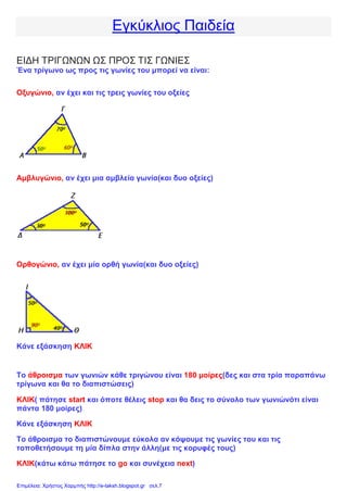 Εγκύκλιος Παιδεία
ΕΙΔΗ ΤΡΙΓΩΝΩΝ ΩΣ ΠΡΟΣ ΤΙΣ ΓΩΝΙΕΣ
Ένα τρίγωνο ως προς τις γωνίες του μπορεί να είναι:
Οξυγώνιο, αν έχει και τις τρεις γωνίες του οξείες
Αμβλυγώνιο, αν έχει μια αμβλεία γωνία(και δυο οξείες)
Ορθογώνιο, αν έχει μία ορθή γωνία(και δυο οξείες)
Κάνε εξάσκηση ΚΛΙΚ
Το άθροισμα των γωνιών κάθε τριγώνου είναι 180 μοίρες(δες και στα τρία παραπάνω
τρίγωνα και θα το διαπιστώσεις)
ΚΛΙΚ( πάτησε start και όποτε θέλεις stop και θα δεις το σύνολο των γωνιώνότι είναι
πάντα 180 μοίρες)
Κάνε εξάσκηση ΚΛΙΚ
Το άθροισμα το διαπιστώνουμε εύκολα αν κόψουμε τις γωνίες του και τις
τοποθετήσουμε τη μία δίπλα στην άλλη(με τις κορυφές τους)
ΚΛΙΚ(κάτω κάτω πάτησε το go και συνέχεια next)
Επιμέλεια: Χρήστος Χαρμπής http://e-taksh.blogspot.gr σελ.7
 