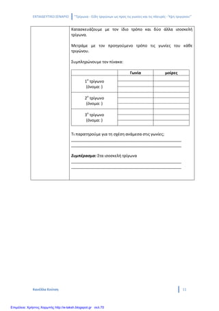 ΕΚΠΑΙΔΕΥΤΙΚΟ ΣΕΝΑΡΙΟ ‘’Τρίγωνα - Είδη τριγώνων ως προς τις γωνίες και τις πλευρές - Ύψη τριγώνου’’
Κανέλλα Κούτση 11
Κατασκευάζουμε με τον ίδιο τρόπο και δύο άλλα ισοσκελή
τρίγωνα.
Μετράμε με τον προηγούμενο τρόπο τις γωνίες του κάθε
τριγώνου.
Συμπληρώνουμε τον πίνακα:
Γωνία μοίρες
1ο
τρίγωνο
(όνομα: )
2ο
τρίγωνο
(όνομα: )
3ο
τρίγωνο
(όνομα: )
Τι παρατηρούμε για τη σχέση ανάμεσα στις γωνίες;
__________________________________________________
__________________________________________________
Συμπέρασμα: Στα ισοσκελή τρίγωνα
__________________________________________________
__________________________________________________
Επιμέλεια: Χρήστος Χαρμπής http://e-taksh.blogspot.gr σελ.70
 