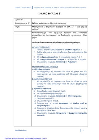 ΕΚΠΑΙΔΕΥΤΙΚΟ ΣΕΝΑΡΙΟ ‘’Τρίγωνα - Είδη τριγώνων ως προς τις γωνίες και τις πλευρές - Ύψη τριγώνου’’
Κανέλλα Κούτση 12
ΦΥΛΛΟ ΕΡΓΑΣΙΑΣ 3
Ομάδα 2η
:
Δραστηριότητα 2η
: Σχέσεις ανάμεσα στα ύψη ενός τριγώνου.
Πηγή: Μαθηματικά Ε’ Δημοτικού, ενότητα 44, σελ. 114 – 115 (βιβλίο
μαθητή)
Κατασκευάζουμε ένα οξυγώνιο τρίγωνο στο Sketchpad
καταγράφοντας λεπτομερώς τη διαδικασία κατασκευής βήμα
βήμα:
Διαδικασία κατασκευής οξυγώνιου τριγώνου βήμα βήμα:
ΚΑΤΑΣΚΕΥΗ ΤΡΙΓΩΝΟΥ
1. Παίρνω από την Εργαλειοθήκη το Εργαλείο σημείων
2. Ορίζω τρία σημεία στο επίπεδο, που δεν ανήκουν στην ίδια
ευθεία.
3. Με το Εργαλείο κειμένου ονομάζω τα σημεία Γ, Δ, Ε.
4. Με το Εργαλείο βέλους επιλογής επιλέγω όλα τα σημεία.
5. Επιλέγω από το μενού Κατασκευή => Τμημάτων.
ΜΕΤΑΣΧΗΜΑΤΙΣΜΟΣ ΤΡΙΓΩΝΟΥ
α. Οξυγώνιο τρίγωνο
6. Μετασχηματίζω το τρίγωνο έτσι ώστε τα μέτρα και των
τριών γωνιών να είναι μικρότερα από 90 μοίρες (οξυγώνιο
τρίγωνο).
β. Αμβλυγώνιο τρίγωνο
7. Μετασχηματίζω το τρίγωνο έτσι ώστε το μέτρο της μιας
γωνίας να είναι μεγαλύτερο από 90 μοίρες (αμβλυγώνιο
τρίγωνο).
γ. Ορθογώνιο τρίγωνο
8. Επαναλαμβάνω τα βήματα 1 έως 5.
9. Επιλέγω το ευθύγραμμο τμήμα ΓΕ.
10. Επιλέγω από το μενού Κατασκευή => Μέσου σημείου.
11. Ονομάζω το σημείο Ζ.
12. Επιλέγω τα σημεία Ζ και Ε.
13. Επιλέγω από το μενού Κατασκευή => Κύκλου από το
κέντρο+σημείο.
14. Επιλέγω το σημείο Δ (που βρίσκεται εκτός κύκλου) και την
περιφέρεια του κύκλου.
15. Επιλέγω από το μενού Επεξεργασία => Συγχώνευση σημείου
σε κύκλο.
Επιμέλεια: Χρήστος Χαρμπής http://e-taksh.blogspot.gr σελ.71
 