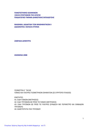   1	
  
ΠΑΝΕΠΙΣΤΗΜΙΟ	
  ΙΩΑΝΝΙΝΩΝ	
  
ΣΧΟΛΗ	
  ΕΠΙΣΤΗΜΩΝ	
  ΤΗΣ	
  ΑΓΩΓΗΣ	
  
ΠΑΙΔΑΓΩΓΙΚΟ	
  ΤΜΗΜΑ	
  ΔΗΜΟΤΙΚΗΣ	
  ΕΚΠΑΙΔΕΥΣΗΣ	
  
	
  
	
  
ΜΑΘΗΜΑ:	
  ΔΙΔΑΚΤΙΚΗ	
  ΤΩΝ	
  ΜΑΘΗΜΑΤΙΚΩΝ	
  ΙΙ	
  
ΔΙΔΑΣΚΟΥΣΑ:	
  ΚΟΛΕΖΑ	
  ΕΥΓΕΝΙΑ	
  
	
  
	
  
	
  
	
  
	
  
ΖΑΒΡΑΚΑ	
  ΔΗΜΗΤΡΑ	
  
	
  
	
  
	
  
	
  
	
  
ΙΩΑΝΝΙΝΑ	
  2008	
  
	
  
	
  
	
  
	
  
	
  
	
  
	
  
	
  
	
  
	
  
	
  
	
  
	
  
	
  
ΓΕΩΜΕΤΡΙΑ	
  Ε΄	
  ΤΑΞΗΣ	
  
ΓΩΝΙΕΣ	
  ΚΑΙ	
  ΠΛΕΥΡΕΣ	
  ΓΕΩΜΕΤΡΙΚΩΝ	
  ΣΧΗΜΑΤΩΝ	
  (ΣΕ	
  ΕΥΡΥΤΕΡΟ	
  ΠΛΑΙΣΙΟ)	
  
	
  
ΕΝΟΤΗΤΕΣ:	
  
41:	
  ΕΙΔΗ	
  ΓΩΝΙΩΝ	
  (ΜΕΤΡΗΣΕΙΣ)	
  
42:	
  ΕΙΔΗ	
  ΤΡΙΓΩΝΩΝ	
  ΩΣ	
  ΠΡΟΣ	
  ΤΙΣ	
  ΓΩΝΙΕΣ	
  (ΜΕΤΡΗΣΕΙΣ)	
  
43:	
   ΕΙΔΗ	
   ΤΡΙΓΩΝΩΝ	
   ΩΣ	
   ΠΡΟΣ	
   ΤΙΣ	
   ΠΛΕΥΡΕΣ	
   (ΣΥΝΔΕΣΗ	
   ΜΕ	
   ΠΕΡΙΜΕΤΡΟ	
   ΚΑΙ	
   ΕΜΒΑΔΟΝ	
  
ΤΡΙΓΩΝΟΥ)	
  
44:	
  ΚΑΘΕΤΟΤΗΤΑ-­‐ΥΨΗ	
  ΤΡΙΓΩΝΟΥ	
  
	
  
	
  
Επιμέλεια: Χρήστος Χαρμπής http://e-taksh.blogspot.gr σελ.73
 