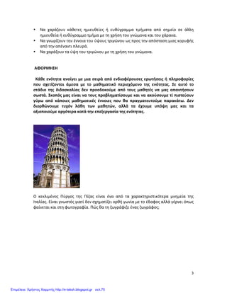   3	
  
• Να	
   χαράζουν	
   κάθετες	
   ημιευθείες	
   ή	
   ευθύγραμμα	
   τμήματα	
   από	
   σημείο	
   σε	
   άλλη	
  
ημιευθεία	
  ή	
  ευθύγραμμο	
  τμήμα	
  με	
  τη	
  χρήση	
  του	
  γνώμονα	
  και	
  του	
  χάρακα.	
  
• Να	
  γνωρίζουν	
  την	
  έννοια	
  του	
  ύψους	
  τριγώνου	
  ως	
  προς	
  την	
  απόσταση	
  μιας	
  κορυφής	
  
από	
  την	
  απέναντι	
  πλευρά.	
  
• Να	
  χαράζουν	
  τα	
  ύψη	
  του	
  τριγώνου	
  με	
  τη	
  χρήση	
  του	
  γνώμονα.	
  
	
  
	
  
	
  ΑΦΟΡΜΗΣΗ	
  
	
  
	
  	
  Κάθε	
  ενότητα	
  ανοίγει	
  με	
  μια	
  σειρά	
  από	
  ενδιαφέρουσες	
  ερωτήσεις	
  ή	
  πληροφορίες	
  
που	
   σχετίζονται	
   άμεσα	
   με	
   το	
   μαθηματικό	
   περιεχόμενο	
   της	
   ενότητας.	
   Σε	
   αυτό	
   το	
  
στάδιο	
   της	
   διδασκαλίας	
   δεν	
   προσδοκούμε	
   από	
   τους	
   μαθητές	
   να	
   μας	
   απαντήσουν	
  
σωστά.	
  Σκοπός	
  μας	
  είναι	
  να	
  τους	
  προβληματίσουμε	
  και	
  να	
  ακούσουμε	
  τί	
  πιστεύουν	
  
γύρω	
   από	
   κάποιες	
   μαθηματικές	
   έννοιες	
   που	
   θα	
   πραγματευτούμε	
   παρακάτω.	
   Δεν	
  
διορθώνουμε	
   τυχόν	
   λάθη	
   των	
   μαθητών,	
   αλλά	
   τα	
   έχουμε	
   υπόψη	
   μας	
   και	
   τα	
  
αξιοποιούμε	
  αργότερα	
  κατά	
  την	
  επεξεργασία	
  της	
  ενότητας.	
  
	
  	
  	
  
	
  
	
  
	
  
Ο	
   κεκλιμένος	
   Πύργος	
   της	
   Πίζας	
   είναι	
   ένα	
   από	
   τα	
   χαρακτηριστικότερα	
   μνημεία	
   της	
  
Ιταλίας.	
  Είναι	
  γνωστός	
  γιατί	
  δεν	
  σχηματίζει	
  ορθή	
  γωνία	
  με	
  το	
  έδαφος	
  αλλά	
  γέρνει	
  όπως	
  
φαίνεται	
  και	
  στη	
  φωτογραφία.	
  Πώς	
  θα	
  τη	
  ζωγράφιζε	
  ένας	
  ζωγράφος;	
  	
  
	
  
	
  
	
  
	
  
Επιμέλεια: Χρήστος Χαρμπής http://e-taksh.blogspot.gr σελ.75
 