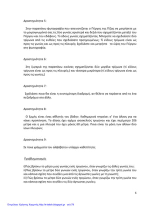   6	
  
Δραστηριότητα	
  5:	
  
	
  
	
  	
  	
  Στην	
  παραπάνω	
  φωτογραφία	
  που	
  απεικονίζεται	
  ο	
  Πύργος	
  της	
  Πίζας	
  να	
  μετρήσετε	
  με	
  
το	
  μοιρογνωμόνιό	
  σας	
  τις	
  δύο	
  γωνίες	
  αριστερά	
  και	
  δεξιά	
  που	
  σχηματίζονται	
  μεταξύ	
  του	
  
Πύργου	
  και	
  του	
  εδάφους.	
  Τί	
  είδους	
  γωνίες	
  σχηματίζονται;	
  Μπορείτε	
  να	
  σχεδιάσετε	
  δύο	
  
τρίγωνα	
  από	
  τις	
  ευθείες	
  που	
  σχεδιάσατε	
  προηγουμένως;	
  Τί	
  είδους	
  τρίγωνα	
  είναι	
  ως	
  
προς	
  τις	
  γωνίες	
  και	
  ως	
  προς	
  τις	
  πλευρές;	
  Σχεδιάστε	
  και	
  μετρήστε	
  	
  	
  το	
  ύψος	
  του	
  Πύργου	
  
στη	
  φωτογραφία.	
  
	
  
	
  
Δραστηριότητα	
  6:	
  
	
  
	
  	
  	
  Στη	
   ζυγαριά	
   της	
   παραπάνω	
   εικόνας	
   σχηματίζονται	
   δύο	
   μεγάλα	
   τρίγωνα	
   (τί	
   είδους	
  
τρίγωνα	
  είναι	
  ως	
  προς	
  τις	
  πλευρές;)	
  και	
  τέσσερα	
  μικρότερα	
  (τί	
  είδους	
  τρίγωνα	
  είναι	
  ως	
  
προς	
  τις	
  γωνίες;)	
  
	
  
	
  
Δραστηριότητα	
  7:	
  
	
  
	
  	
  Σχεδιάστε	
  ποια	
  θα	
  είναι	
  η	
  συντομότερη	
  διαδρομή,	
  αν	
  θέλετε	
  να	
  περάσετε	
  από	
  το	
  ένα	
  
πεζοδρόμιο	
  στο	
  άλλο.	
  	
  
	
  
	
  
Δραστηριότητα	
  8:	
  
	
  
	
  	
  	
  Ο	
   Ερμής	
   είναι	
   ένας	
   αθλητής	
   του	
   βάδην.	
   Καθημερινά	
   πηγαίνει	
   σ’	
   ένα	
   άλσος	
   για	
   να	
  
κάνει	
  προπόνηση.	
  Το	
  άλσος	
  έχει	
  σχήμα	
  ισοσκελούς	
  τριγώνου	
  και	
  έχει	
  περίμετρο	
  206	
  
μέτρα	
  και	
  η	
  μια	
  πλευρά	
  του	
  έχει	
  μήκος	
  60	
  μέτρα.	
  Ποια	
  είναι	
  τα	
  μήκη	
  των	
  άλλων	
  δύο	
  
ίσων	
  πλευρών;	
  	
  
	
  
	
  
Δραστηριότητα	
  9:	
  
	
  
Σε	
  ποια	
  γράμματα	
  του	
  αλφάβητου	
  υπάρχει	
  καθετότητα;	
  
	
  
	
  
	
  Προβληματισμός	
  
	
  
i)Πώς	
  βρίσκω	
  το	
  μέτρο	
  μιας	
  γωνίας	
  ενός	
  τριγώνου,	
  όταν	
  γνωρίζω	
  τις	
  άλλες	
  γωνίες	
  του;	
  
ii)Πώς	
  βρίσκω	
  το	
  μέτρο	
  δύο	
  γωνιών	
  ενός	
  τριγώνου,	
  όταν	
  γνωρίζω	
  την	
  τρίτη	
  γωνία	
  του	
  
και	
  κάποια	
  σχέση	
  που	
  συνδέει	
  μια	
  από	
  τις	
  άγνωστες	
  γωνίες	
  με	
  τη	
  γνωστή;	
  
iii)	
  Πώς	
  βρίσκω	
  το	
  μέτρο	
  δύο	
  γωνιών	
  ενός	
  τριγώνου,	
  όταν	
  γνωρίζω	
  την	
  τρίτη	
  γωνία	
  του	
  
και	
  κάποια	
  σχέση	
  που	
  συνδέει	
  τις	
  δύο	
  άγνωστες	
  γωνίες;	
  	
  	
  	
  
	
  
Επιμέλεια: Χρήστος Χαρμπής http://e-taksh.blogspot.gr σελ.78
 