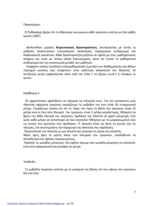   7	
  
	
  
Παρατήρηση:	
  
	
  
	
  	
  Ο	
  Πυθαγόρας	
  βρήκε	
  ότι	
  το	
  άθροισμα	
  των	
  γωνιών	
  κάθε	
  τριγώνου	
  ισούται	
  με	
  δύο	
  ορθές	
  
γωνίες	
  (180°).	
  
	
  
	
  
	
  	
  	
  	
  Ακολουθούν	
   μερικές	
   διερευνητικές	
   δραστηριότητες.	
   Δουλεύοντας	
   με	
   αυτές	
   οι	
  
μαθητές	
   αναπτύσσουν	
   εννοιολογική	
   κατανόηση,	
   παραγωγικό	
   συλλογισμό	
   και	
  
διαδικαστική	
  ικανότητα.	
  Κάθε	
  δραστηριότητα	
  χτίζεται	
  σε	
  σχέση	
  με	
  τους	
  μαθηματικούς	
  
στόχους	
   και	
   είναι	
   με	
   τέτοιο	
   τρόπο	
   διατυπωμένη,	
   ώστε	
   να	
   ευνοεί	
   το	
   μαθηματικό	
  
συλλογισμό	
  και	
  την	
  επικοινωνία	
  μεταξύ	
  των	
  μαθητών.	
  
	
  	
  	
  	
  Υπάρχουν	
  επίσης	
  συνδέσεις	
  ενδομαθηματικές	
  ή	
  μεταξύ	
  των	
  Μαθηματικών	
  και	
  άλλων	
  
περιοχών	
   γνώσεις	
   που	
   στοχεύουν	
   στην	
   καλύτερη	
   κατανόηση	
   του	
   θέματος.	
   Οι	
  
συνδέσεις	
   αυτές	
   εμφανίζονται	
   κάτω	
   από	
   τον	
   τίτλο	
   «	
   το	
   ήξερες	
   αυτό;»	
   ή	
   «Σκέψου	
   κι	
  
αυτό».	
  
	
  
	
  
	
  
Πρόβλημα	
  1:	
  
	
  
	
  	
  	
  Οι	
   αρχιτέκτονες	
   σχεδιάζουν	
   σε	
   κλίμακα	
   τα	
   κτίσματά	
   τους.	
   Για	
   την	
   κατασκευή	
   μιας	
  
πλατείας	
   σχήματος	
   τριγώνου	
   γνωρίζουμε	
   το	
   εμβαδόν	
   του	
   που	
   είναι	
   30	
   τετραγωνικά	
  
μέτρα.	
   Γνωρίζουμε	
   επίσης	
   ότι	
   ότι	
   το	
   ύψος	
   του	
   προς	
   τη	
   βάση	
   του	
   τριγώνου	
   είναι	
   12	
  
μέτρα	
  ενώ	
  οι	
  δύο	
  ίσες	
  πλευρές	
  	
  του	
  τριγώνου	
  είναι	
  2	
  μέτρα	
  μεγαλύτερες.	
  Μπορείς	
  να	
  
βρεις	
  την	
  άλλη	
  πλευρά	
  του	
  τριγώνου;	
  Σχεδίασε	
  την	
  πλατεία	
  σε	
  χαρτί	
  μιλιμετρέ,	
  έτσι	
  
ώστε	
  κάθε	
  μέτρο	
  να	
  αντιστοιχεί	
  σε	
  ένα	
  εκατοστό.	
  Μέτρησε	
  με	
  το	
  μοιρογνωμόνιό	
  σου	
  
τις	
   γωνίες	
   του	
   τριγώνου	
   που	
   σχεδίασες.	
   Τί	
   τρίγωνο	
   είναι	
   ως	
   προς	
   τις	
   γωνίες	
   και	
   τις	
  
πλευρές;	
  Για	
  να	
  εκτιμήσεις	
  την	
  περίμετρο	
  της	
  πλατείας	
  που	
  σχεδίασες:	
  
-­‐Περικύκλωσε	
  την	
  πλατεία	
  με	
  μια	
  κλωστή	
  και	
  μέτρησε	
  το	
  μήκος	
  της	
  κλωστής.	
  	
  
Αφού	
   έχεις	
   βρει	
   το	
   μήκος	
   όλων	
   των	
   πλευρών	
   του	
   τριγώνου,	
   επαλήθευσε	
   το	
  
αποτέλεσμα	
  που	
  βρήκες	
  προηγουμένως.	
  
	
  Πρόσεξε	
  τις	
  μονάδες	
  μέτρησης.	
  Στο	
  σχέδιο	
  έχουμε	
  σαν	
  μονάδα	
  μέτρησης	
  το	
  εκατοστό,	
  
ενώ	
  στην	
  πραγματικότητα	
  μετράμε	
  σε	
  μέτρα.	
  
	
  
	
  
	
  
Υπόδειξη:	
  
	
  
	
  	
  Το	
  εμβαδόν	
  τριγώνου	
  ισούται	
  με	
  το	
  γινόμενο	
  της	
  βάσης	
  επί	
  του	
  ύψους	
  του	
  τριγώνου	
  
διά	
  του	
  δύο.	
  
	
  
	
  
	
  
Επιμέλεια: Χρήστος Χαρμπής http://e-taksh.blogspot.gr σελ.79
 