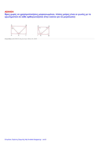 ΑΣΚΗΣΗ
Βρες χωρίς να χρησιμοποιήσεις μοιρογνωμόνιο, πόσες μοίρες είναι οι γωνίες με το
ερωτηματικό σε κάθε ορθογώνιο(κλικ στην εικόνα για να μεγαλώσει)
Αναρτήθηκε από ΝΙΚΟΣ στις Δευτέρα, Μαΐου 04, 2009
Επιμέλεια: Χρήστος Χαρμπής http://e-taksh.blogspot.gr σελ.8
 