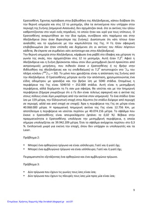  9	
  
Ερατοσθένη.	
  Έχοντας	
  πρόσβαση	
  στην	
  βιβλιοθήκη	
  της	
  Αλεξάνδρειας,	
  κάπου	
  διάβασε	
  ότι	
  
την	
  θερινή	
  ισημερία	
  και	
  στις	
  12	
  το	
  μεσημέρι,	
  όλα	
  τα	
  αντικείμενα	
  που	
  υπήρχαν	
  στην	
  
περιοχή	
  της	
  Συήνης	
  (σημερινό	
  Ασσουάν),	
  δεν	
  σχημάτιζαν	
  σκιά.	
  ότε	
  οι	
  ακτίνες	
  του	
  ηλίου	
  
καθρεπτίζονταν	
  στο	
  νερό	
  ενός	
  πηγαδιού,	
  το	
  οποίο	
  ήταν	
  και	
  ιερό	
  για	
  τους	
  ντόπιους.	
  Ο	
  
Ερατοσθένης	
   αναρωτήθηκε	
   αν	
   την	
   ίδια	
   ημέρα,	
   συνέβαινε	
   κάτι	
   παρόμοιο	
   και	
   στην	
  
Αλεξάνδρεια	
   (που	
   ήταν	
   βορειότερα	
   της	
   Συήνης).	
   Διαπίστωσε	
   ότι	
   κάτι	
   τέτοιο	
   ήταν	
  
αναληθές	
   και	
   το	
   ερμήνευσε	
   με	
   την	
   καμπυλότητα	
   της	
   Γης.	
   Η	
   Γη	
   ήταν	
   σφαιρική	
  
επιβεβαιωμένα	
   (αν	
   ήταν	
   επίπεδη	
   και	
   δεχόμενοι	
   ότι	
   οι	
   ακτίνες	
   του	
   Ηλίου	
   πέφτουν	
  
κάθετα,	
  θα	
  έπρεπε	
  να	
  συμβαίνει	
  κάτι	
  αντίστοιχο	
  και	
  στην	
  Αλεξάνδρεια).	
  
Την	
  θερινή	
  ισημερία	
  στην	
  Αλεξάνδρεια,	
  κάρφωσε	
  ένα	
  ραβδί	
  στο	
  έδαφος	
  και	
  μέτρησε	
  τη	
  
γωνία	
   της	
   σκιάς,	
   που	
   σχηματιζόταν	
   στις	
   12	
   το	
   μεσημέρι.	
   Αυτή	
   ήταν	
   7,20
.	
   Αφού	
   η	
  
Αλεξάνδρεια	
  και	
  η	
  Συήνη	
  βρίσκονται	
  πάνω	
  στον	
  ίδιο	
  μεσημβρινό	
  (αυτό	
  προκύπτει	
  από	
  
αστρονομικές	
   μετρήσεις,	
   που	
   πιθανόν	
   έκανε	
   ο	
   Ερατοσθένης	
   ή	
   τις	
   βρήκε	
   στην	
  
βιβλιοθήκη	
   της	
   Αλεξάνδρειας	
   και	
   τις	
   επιβεβαίωσε)	
   οι	
   7,20
	
   αντιστοιχούν	
   στο	
   1
/50	
   του	
  
πλήρη	
  κύκλου	
  (360
/7,2	
  =	
  50).	
  Το	
  μόνο	
  που	
  χρειάζεται	
  είναι	
  η	
  απόσταση	
  της	
  Συήνης	
  από	
  
την	
  Αλεξάνδρεια.	
  Ο	
  Ερατοσθένης	
  μέτρησε	
  αυτήν	
  την	
  απόσταση,	
  χρησιμοποιώντας	
  ένα	
  
είδος	
   οδομέτρου	
   με	
   γρανάζια	
   και	
   την	
   βρήκε	
   ίση	
   με	
   5040	
   στάδια.	
   Επομένως	
   η	
  
περιφέρεια	
   της	
   Γης	
   είναι	
   5040.
50	
   =	
   252.000	
   στάδια.	
   Αυτή	
   είναι	
   η	
   μεσημβρινή	
  
περιφέρεια,	
  αλλά	
  δεχόμενοι	
  τη	
  Γη	
  σαν	
  μια	
  σφαίρα,	
  θα	
  ισούται	
  και	
  με	
  την	
  Ισημερινή	
  
περιφέρεια	
  (Σήμερα	
  γνωρίζουμε	
  ότι	
  η	
  Γη	
  δεν	
  είναι	
  τελείως	
  σφαιρική	
  και	
  η	
  ακτίνα	
  της	
  
στους	
  πόλους	
  είναι	
  λίγο	
  μικρότερη	
  από	
  την	
  ακτίνα	
  στον	
  ισημερινό).	
  Το	
  ένα	
  στάδιο	
  ήταν	
  
ίσο	
  με	
  159	
  μέτρα,	
  την	
  Ελληνιστική	
  εποχή	
  στην	
  Αίγυπτο	
  (το	
  στάδιο	
  διέφερε	
  από	
  περιοχή	
  
σε	
  περιοχή,	
  αλλά	
  και	
  από	
  εποχή	
  σε	
  εποχή).	
  Άρα	
  η	
  περιφέρεια	
  της	
  Γης	
  σε	
  μέτρα	
  είναι	
  
40.068.000	
   μέτρα.	
   Η	
   πραγματική	
   Ισημερινή	
   ακτίνα	
   της	
   Γης	
   είναι	
   12.756	
   Κm,	
   με	
  
αποτέλεσμα	
  η	
  περιφέρεια	
  να	
  ισούται	
  περίπου	
  με	
  40.074.156	
  μέτρα.	
  Το	
  σφάλμα	
  που	
  
έκανε	
   ο	
   Ερατοσθένης	
   είναι	
   απειροελάχιστο	
   (φτάνει	
   το	
   0,02	
   %).	
   Βέβαια	
   στην	
  
πραγματικότητα	
   ο	
   Ερατοσθένης	
   υπολόγισε	
   την	
   μεσημβρινή	
   περιφέρεια,	
   η	
   οποία	
  
σήμερα	
  υπολογίζεται	
  σε	
  39.942.209	
  μέτρα.	
  Έτσι	
  το	
  σφάλμα	
  ανέρχεται	
  περίπου	
  στο	
  0,3	
  
%.	
  Εκπληκτικά	
  μικρό	
  για	
  εκείνη	
  την	
  εποχή,	
  όπου	
  δεν	
  υπήρχαν	
  οι	
  υπολογιστές	
  και	
  τα	
  
Laser.	
  
	
  
Πρόβλημα	
  2:	
  
	
  
• Μπορεί	
  ένα	
  ορθογώνιο	
  τρίγωνο	
  να	
  είναι	
  ισόπλευρο;	
  Γιατί	
  ναι	
  ή	
  γιατί	
  όχι;	
  
• Μπορεί	
  ένα	
  αμβλυγώνιο	
  τρίγωνο	
  να	
  είναι	
  ισόπλευρο;	
  Γιατί	
  ναι	
  ή	
  γιατί	
  όχι;	
  
	
  
Πειραματιστείτε	
  εξετάζοντας	
  ένα	
  ορθογώνιο	
  και	
  ένα	
  αμβλυγώνιο	
  τρίγωνο.	
  
	
  
Πρόβλημα	
  3:	
  
	
  
• Δύο	
  τρίγωνα	
  που	
  έχουν	
  τις	
  γωνίες	
  τους	
  ίσες	
  είναι	
  ίσα;	
  
• Δύο	
  τρίγωνα	
  που	
  έχουν	
  τις	
  πλευρές	
  τους	
  ίσες	
  μία	
  προς	
  μία	
  είναι	
  ίσα;	
  
	
  
	
  
Επιμέλεια: Χρήστος Χαρμπής http://e-taksh.blogspot.gr σελ.81
 