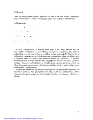   10	
  
Πρόβλημα	
  4:	
  
	
  
	
  	
  	
  Από	
   ένα	
   σημείο	
   εκτός	
   ευθείας	
   φέρνουμε	
   το	
   κάθετο	
   και	
   ένα	
   πλάγιο	
   ευθύγραμμο	
  
τμήμα.	
  Αποδείξτε	
  ότι	
  το	
  κάθετο	
  ευθύγραμμο	
  τμήμα	
  είναι	
  μικρότερο	
  από	
  το	
  πλάγιο.	
  
	
  
Το	
  ήξερες	
  αυτό;	
  
	
  
	
  
	
  
	
  
	
  
	
  	
  	
  Για	
   τους	
   Πυθαγορείους,	
   ο	
   αριθμός	
   δέκα	
   ήταν	
   ο	
   πιο	
   ιερός	
   αριθμός	
   και	
   τον	
  
παρουσίαζαν	
   ταυτόχρονα	
   με	
   τους	
   άλλους	
   πρωταρχικούς	
   αριθμούς,	
   που	
   είναι	
   οι	
  
αριθμοί	
  ένα	
  ως	
  εννέα	
  που	
  κατέληγαν	
  στο	
  δέκα,	
  σε	
  ένα	
  ιερό	
  σύμβολο.	
  Ξέρουμε	
  ότι	
  οι	
  
Πυθαγόρειοι	
  είχαν	
  ένα	
  μυστικό	
  σύμβολο	
  για	
  να	
  αναγνωρίζουν	
  ο	
  ένας	
  τον	
  άλλον.	
  Αυτό	
  
το	
   σύμβολο	
   ήταν	
   ένα	
   σχέδιο	
   δέκα	
   σημείων	
   γνωστό	
   ως	
   Τετρακτύς.	
   Το	
   σύμβολο	
  
αποτελούταν	
   από	
   τέσσερα	
   επίπεδα	
   που	
   διαμόρφωναν	
   σε	
   ένα	
   τρίγωνο	
   με	
   μια	
   βάση	
  
τεσσάρων	
   σημείων,	
   ακολουθούσε	
   ένα	
   επίπεδο	
   τριών	
   σημείων,	
   μετά	
   ένα	
   με	
   δύο	
   και	
  
τελικά	
  ένα	
  σημείο	
  στο	
  ανώτερο	
  επίπεδο	
  του	
  συμβόλου.	
  Αυτό	
  το	
  ιερό	
  σύμβολο	
  στους	
  
πυθαγορείους	
  εκφράστηκε	
  έτσι:	
  	
  
	
  	
  	
  	
  	
  Η	
  ανάγλυφη	
  παράσταση	
  της	
  Τετρακτύος	
  μπορεί	
  να	
  είχε	
  την	
  προέλευσή	
  της	
  σε	
  μια	
  
παράσταση	
   χαλικιών	
   που	
   χρησιμοποιούταν	
   στη	
   μελέτη	
   των	
   μαθηματικών,	
   καθώς	
  
επίσης	
  και	
  στο	
  πρώτο	
  γράμμα	
  της	
  λέξης	
  "Δεκάς"	
  που	
  είναι	
  ένα	
  τρίγωνο,	
  το	
  Δ	
  είναι	
  ένα	
  
τρίγωνο.	
  
	
  
	
  
	
  
	
  
	
  
	
  
	
  
	
  
	
  
	
  
	
  
	
  
	
  
	
  
Επιμέλεια: Χρήστος Χαρμπής http://e-taksh.blogspot.gr σελ.82
 