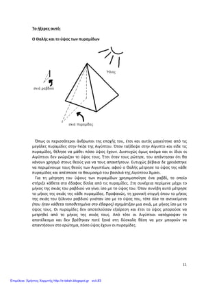   11	
  
Το	
  ήξερες	
  αυτό;	
  
	
  
Ο	
  Θαλής	
  και	
  το	
  ύψος	
  των	
  πυραμίδων	
  
	
  
	
  
	
  
	
  
	
  	
  	
  Όπως	
  οι	
  περισσότεροι	
  άνθρωποι	
  της	
  εποχής	
  του,	
  έτσι	
  και	
  αυτός	
  μαγεύτηκε	
  από	
  τις	
  
μεγάλες	
  πυραμίδες	
  στην	
  Γκίζα	
  της	
  Αιγύπτου.	
  Όταν	
  ταξίδεψε	
  στην	
  Αίγυπτο	
  και	
  είδε	
  τις	
  
πυραμίδες,	
  θέλησε	
  να	
  μάθει	
  πόσο	
  ύψος	
  έχουν.	
  Δυστυχώς	
  όμως	
  ακόμα	
  και	
  οι	
  ίδιοι	
  οι	
  
Αιγύπτιοι	
  δεν	
  γνώριζαν	
  το	
  ύψος	
  τους.	
  Έτσι	
  όταν	
  τους	
  ρώτησε,	
  του	
  απάντησαν	
  ότι	
  θα	
  
κάνουν	
  χρησμό	
  στους	
  θεούς	
  για	
  να	
  τους	
  απαντήσουν.	
  Ευτυχώς	
  βέβαια	
  δε	
  χρειάστηκε	
  
να	
  περιμένουμε	
  τους	
  θεούς	
  των	
  Αιγυπτίων,	
  αφού	
  ο	
  Θαλής	
  μέτρησε	
  το	
  ύψος	
  της	
  κάθε	
  
πυραμίδας	
  και	
  απέσπασε	
  το	
  θαυμασμό	
  του	
  βασιλιά	
  της	
  Αιγύπτου	
  Άμασι.	
  
	
  	
  	
  Για	
   τη	
   μέτρηση	
   του	
   ύψους	
   των	
   πυραμίδων	
   χρησιμοποίησε	
   ένα	
   ραβδί,	
   το	
   οποίο	
  
στήριξε	
  κάθετα	
  στο	
  έδαφος	
  δίπλα	
  από	
  τις	
  πυραμίδες.	
  Στη	
  συνέχεια	
  περίμενε	
  μέχρι	
  το	
  
μήκος	
  της	
  σκιάς	
  του	
  ραβδιού	
  να	
  γίνει	
  ίσο	
  με	
  το	
  ύψος	
  του.	
  Όταν	
  συνέβη	
  αυτό	
  μέτρησε	
  
το	
  μήκος	
  της	
  σκιάς	
  της	
  κάθε	
  πυραμίδας.	
  Προφανώς,	
  τη	
  χρονική	
  στιγμή	
  όπου	
  το	
  μήκος	
  
της	
  σκιάς	
  του	
  ξύλινου	
  ραβδιού	
  γινόταν	
  ίσο	
  με	
  το	
  ύψος	
  του,	
  τότε	
  όλα	
  τα	
  αντικείμενα	
  
(που	
  ήταν	
  κάθετα	
  τοποθετημένα	
  στο	
  έδαφος)	
  σχημάτιζαν	
  μια	
  σκιά,	
  με	
  μήκος	
  ίσο	
  με	
  το	
  
ύψος	
  τους.	
  Οι	
  πυραμίδες	
  δεν	
  αποτελούσαν	
  εξαίρεση	
  και	
  έτσι	
  το	
  ύψος	
  μπορούσε	
  να	
  
μετρηθεί	
   από	
   το	
   μήκος	
   της	
   σκιάς	
   τους.	
   Από	
   τότε	
   οι	
   Αιγύπτιοι	
   κατέγραψαν	
   το	
  
αποτέλεσμα	
   και	
   δεν	
   βρέθηκαν	
   ποτέ	
   ξανά	
   στη	
   δύσκολη	
   θέση	
   να	
   μην	
   μπορούν	
   να	
  
απαντήσουν	
  στο	
  ερώτημα,	
  πόσο	
  ύψος	
  έχουν	
  οι	
  πυραμίδες.	
  
	
  
	
  
Επιμέλεια: Χρήστος Χαρμπής http://e-taksh.blogspot.gr σελ.83
 