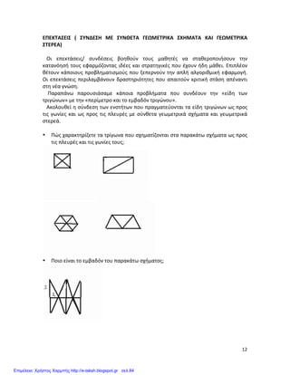   12	
  
ΕΠΕΚΤΑΣΕΙΣ	
   (	
   ΣΥΝΔΕΣΗ	
   ΜΕ	
   ΣΥΝΘΕΤΑ	
   ΓΕΩΜΕΤΡΙΚΑ	
   ΣΧΗΜΑΤΑ	
   ΚΑΙ	
   ΓΕΩΜΕΤΡΙΚΑ	
  
ΣΤΕΡΕΑ)	
  
	
  
	
  	
  	
  Οι	
   επεκτάσεις/	
   συνδέσεις	
   βοηθούν	
   τους	
   μαθητές	
   να	
   σταθεροποιήσουν	
   την	
  
κατανόησή	
  τους	
  εφαρμόζοντας	
  ιδέες	
  και	
  στρατηγικές	
  που	
  έχουν	
  ήδη	
  μάθει.	
  Επιπλέον	
  
θέτουν	
  κάποιους	
  προβληματισμούς	
  που	
  ξεπερνούν	
  την	
  απλή	
  αλγοριθμική	
  εφαρμογή.	
  
Οι	
  επεκτάσεις	
  περιλαμβάνουν	
  δραστηριότητες	
  που	
  απαιτούν	
  κριτική	
  στάση	
  απέναντι	
  
στη	
  νέα	
  γνώση.	
  	
  
	
  	
  	
  	
  Παραπάνω	
   παρουσιάσαμε	
   κάποια	
   προβλήματα	
   που	
   συνδέουν	
   την	
   «είδη	
   των	
  
τριγώνων»	
  με	
  την	
  «περίμετρο	
  και	
  το	
  εμβαδόν	
  τριγώνου».	
  
	
  	
  	
  Ακολουθεί	
  η	
  σύνδεση	
  των	
  ενοτήτων	
  που	
  πραγματεύονται	
  τα	
  είδη	
  τριγώνων	
  ως	
  προς	
  
τις	
  γωνίες	
  και	
  ως	
  προς	
  τις	
  πλευρές	
  με	
  σύνθετα	
  γεωμετρικά	
  σχήματα	
  και	
  γεωμετρικά	
  
στερεά.	
  
	
  
• Πώς	
  χαρακτηρίζετε	
  τα	
  τρίγωνα	
  που	
  σχηματίζονται	
  στα	
  παρακάτω	
  σχήματα	
  ως	
  προς	
  
τις	
  πλευρές	
  και	
  τις	
  γωνίες	
  τους;	
  	
  	
  	
  	
  	
  
	
  
	
  
• Ποιο	
  είναι	
  το	
  εμβαδόν	
  του	
  παρακάτω	
  σχήματος;	
  
	
  
	
  
	
  
Επιμέλεια: Χρήστος Χαρμπής http://e-taksh.blogspot.gr σελ.84
 