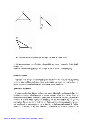   18	
  
	
  
	
  
11.	
  Να	
  κατασκευάσεις	
  το	
  τρίγωνο	
  ΑΒΓ	
  που	
  έχει	
  ΑΒ=	
  4	
  εκ,	
  ΑΓ=	
  3	
  εκ,	
  Α=70°	
  
	
  
	
  
12.	
  Να	
  κατασκευάσεις	
  το	
  ορθογώνιο	
  τρίγωνο	
  ΠΡΣ,	
  το	
  	
  οποίο	
  έχει	
  γωνίες	
  Π=90°,	
  Ρ=45°	
  
και	
  ΠΡ=	
  4	
  εκ.	
  	
  
Μόλις	
  το	
  κατασκευάσεις	
  μέτρησε	
  την	
  πλευρά	
  ΠΣ	
  και	
  τη	
  γωνία	
  Σ.	
  Τί	
  παρατηρείς;	
  
	
  
	
  
Εκπόνηση	
  Project	
  
	
  
	
  	
  	
  Τα	
  project	
  είναι	
  ανοιχτό-­‐κλειστα	
  προβλήματα	
  που	
  δίνουν	
  την	
  ευκαιρία	
  στους	
  μαθητές	
  
να	
  εργαστούν	
  ανεξάρτητα,	
  δημιουργικά,	
  με	
  φαντασία	
  και	
  κρίση	
  και	
  να	
  επιδείξουν	
  το	
  
βαθμό	
  κατανόησης	
  των	
  θεμάτων	
  που	
  διαπραγματεύεται	
  η	
  ενότητα.	
  	
  
	
  
Σχεδιασμός	
  περιβολιού	
  
	
  
	
  	
  	
  	
  Η	
  γιαγιά	
  του	
  Παύλου	
  ψώνισε	
  σπόρους	
  για	
  να	
  φυτέψει	
  άνθη	
  και	
  λαχανικά.	
  Έχει	
  ένα	
  
περιβολάκι	
   σχήματος	
   εξαγώνου	
   που	
   η	
   πλευρά	
   του	
   έχει	
   μήκος	
   6,82	
   μέτρα.	
   Θέλει	
   να	
  
φυτέψει	
  τριανταφυλλιές,	
  μαργαρίτες,	
  μελιτζάνες,	
  κολοκυθάκια,	
  ντομάτες,	
  μαρούλι	
  και	
  
σπανάκι.	
   Η	
   γιαγιά	
   πήρε	
   λιγότερους	
   σπόρους	
   για	
   τις	
   τριανταφυλλιές	
   και	
   για	
   τις	
  
μαργαρίτες.	
  Ζήτησε	
  από	
  τον	
  εγγονό	
  της,	
  τον	
  Παύλο	
  να	
  τη	
  βοηθήσει	
  να	
  χωρίσει	
  το	
  χώρο	
  
του	
  περιβολιού	
  σε	
  ίσες	
  ποσότητες	
  για	
  να	
  φυτέψει	
  τα	
  άνθη	
  και	
  τα	
  λαχανικά.	
  Ο	
  Παύλος	
  
χώρισε	
   το	
   περιβολάκι	
   σε	
   έξι	
   ίσες	
   ποσότητες.	
   Αποφάσισε	
   στο	
   1/6	
   του	
   περιβολιού	
   να	
  
Επιμέλεια: Χρήστος Χαρμπής http://e-taksh.blogspot.gr σελ.90
 