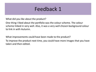 Feedback 1
What did you like about the product?
One thing I liked about the portfolio was the colour scheme. The colour
scheme linked in very well. Also, it was a very well chosen background colour
to link in with Autumn.
What improvements could have been made to the product?
To improve the product next time, you could have more images that you have
taken and then edited.
 