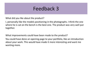 Feedback 3
What did you like about the product?
I, personally like the models positioning in the photographs. I think the one
where he is sat on the bench is the best one. The product was very well put
together.
What improvements could have been made to the product?
You could have done an opening page to your portfolio, like an introduction
about your work. This would have made it more interesting and want me
wanting more.
 