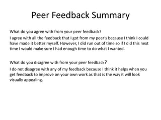 Peer Feedback Summary
What do you agree with from your peer feedback?
I agree with all the feedback that I got from my peer’s because I think I could
have made it better myself. However, I did run out of time so if I did this next
time I would make sure I had enough time to do what I wanted.
What do you disagree with from your peer feedback?
I do not disagree with any of my feedback because I think it helps when you
get feedback to improve on your own work as that is the way it will look
visually appealing.
 