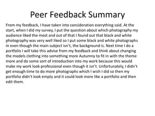 Peer Feedback Summary
From my feedback, I have taken into consideration everything said. At the
start, when I did my survey, I put the question about which photography my
audience liked the most and out of that I found out that black and white
photography was very well liked so I put some black and white photographs
in even though the main subject isn’t, the background is. Next time I do a
portfolio I will take this advise from my feedback and think about changing
the models clothing into something more Autumny to fit in with the theme
more and do some sort of introduction into my work because this would
make my work look professional even though it isn’t. Unfortunately, I didn’t
get enough time to do more photographs which I wish I did so then my
portfolio didn’t look empty and it could look more like a portfolio and then
edit them.
 