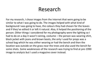 Research
For my research, I chose images from the Internet that were going to be
similar to what I was going to do. The images helped with what kind of
background I was going to have, the colours they had chosen for the leaves
and if they’ve edited it or left it natural. Also, it helped the positioning of the
person. Other things I considered for my photography were the lighting so I
had to do on a day it wasn’t raining, costume – the person was wearing shirt,
black jacket with jeans and brown boots, the only I used for props was a
school bag which he was either wearing or had the bench and then the
location was outside on the grass near the trees and also used the bench for
some shots. Some weaknesses of the research was trying to find at pre-1990
image to analysis but I used a magazine cover instead.
 