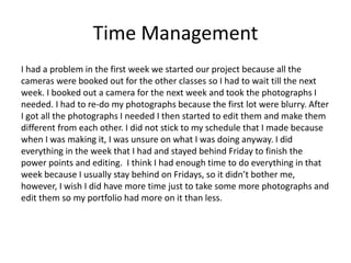 Time Management
I had a problem in the first week we started our project because all the
cameras were booked out for the other classes so I had to wait till the next
week. I booked out a camera for the next week and took the photographs I
needed. I had to re-do my photographs because the first lot were blurry. After
I got all the photographs I needed I then started to edit them and make them
different from each other. I did not stick to my schedule that I made because
when I was making it, I was unsure on what I was doing anyway. I did
everything in the week that I had and stayed behind Friday to finish the
power points and editing. I think I had enough time to do everything in that
week because I usually stay behind on Fridays, so it didn’t bother me,
however, I wish I did have more time just to take some more photographs and
edit them so my portfolio had more on it than less.
 