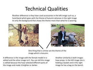 Technical Qualities
One thing that is similar are the theme of the
image which is Autumn.
A difference is the image with the female model in is
edited and the other image isn’t. You can tell this image
is edited because the have selected different parts of
the image and made it brighter or darker.
Another similarity is both images
have props. In the left image she is
holding a basket and in the right
image he has a bag on the bench.
Another difference is they have used accessories in the left image such as, a
hand band which goes with the theme of Autumn whereas in the right image
its only the background that shows the theme more than what he is wearing.
 
