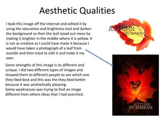 Aesthetic Qualities
I took this image off the internet and edited it by
using the saturation and brightness tool and darken
the background so then the leaf stood out more by
making it brighter in the middle where it is yellow. It
is not as creative as I could have made it because I
would have taken a photograph of a leaf from
outside and then tried to edit it and make it my
own.
Some strengths of this image is its different and
unique. I did two different types of images and
showed them to different people to see which one
they liked best and this was the they liked better
because it was aesthetically pleasing.
Some weaknesses was trying to find an image
different from others ideas that I had searched.
 