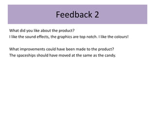 Feedback 2
What did you like about the product?
I like the sound effects, the graphics are top notch. I like the colours!
What improvements could have been made to the product?
The spaceships should have moved at the same as the candy.
 
