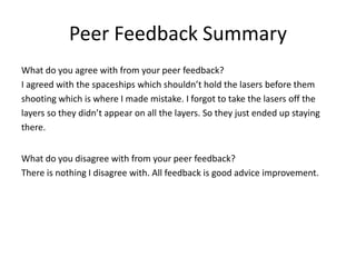 Peer Feedback Summary
What do you agree with from your peer feedback?
I agreed with the spaceships which shouldn’t hold the lasers before them
shooting which is where I made mistake. I forgot to take the lasers off the
layers so they didn’t appear on all the layers. So they just ended up staying
there.
What do you disagree with from your peer feedback?
There is nothing I disagree with. All feedback is good advice improvement.
 