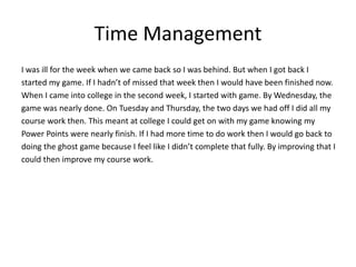 Time Management
I was ill for the week when we came back so I was behind. But when I got back I
started my game. If I hadn’t of missed that week then I would have been finished now.
When I came into college in the second week, I started with game. By Wednesday, the
game was nearly done. On Tuesday and Thursday, the two days we had off I did all my
course work then. This meant at college I could get on with my game knowing my
Power Points were nearly finish. If I had more time to do work then I would go back to
doing the ghost game because I feel like I didn’t complete that fully. By improving that I
could then improve my course work.
 