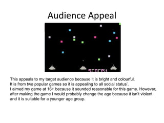 Audience Appeal
This appeals to my target audience because it is bright and colourful.
It is from two popular games so it is appealing to all social status’.
I aimed my game at 16+ because it sounded reasonable for this game. However,
after making the game I would probably change the age because it isn’t violent
and it is suitable for a younger age group.
 