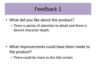 Feedback 1
• What did you like about the product?
– There is plenty of attention to detail and there is
decent character depth.
• What improvements could have been made to
the product?
– There could be more to the title screen
 
