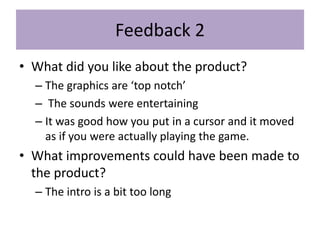 Feedback 2
• What did you like about the product?
– The graphics are ‘top notch’
– The sounds were entertaining
– It was good how you put in a cursor and it moved
as if you were actually playing the game.
• What improvements could have been made to
the product?
– The intro is a bit too long
 