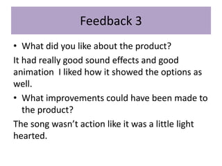 Feedback 3
• What did you like about the product?
It had really good sound effects and good
animation I liked how it showed the options as
well.
• What improvements could have been made to
the product?
The song wasn’t action like it was a little light
hearted.
 