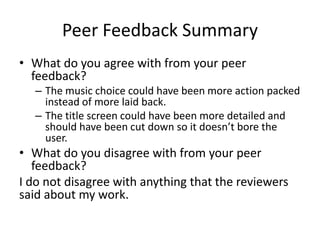 Peer Feedback Summary
• What do you agree with from your peer
feedback?
– The music choice could have been more action packed
instead of more laid back.
– The title screen could have been more detailed and
should have been cut down so it doesn’t bore the
user.
• What do you disagree with from your peer
feedback?
I do not disagree with anything that the reviewers
said about my work.
 