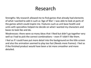 Research
Strengths: My research allowed me to find games that already had elements
of what I wanted to add in such as ‘Age of War’. I was able to look at parts of
the games which could inspire me. Features such as unit base health and
units with specialties helped me decide on what I wanted my characters and
bases to look like and do.
Weaknesses: there were so many ideas that I liked but didn’t go together very
well so I had to pick the correct combinations – even if I didn’t like them.
I feel as if I could have put more detail into the background on the title screen
and also the animation seemed to play too fast (Needs more frames). I feel as
if the finished product would have been a lot more smoother and more
detailed.
 