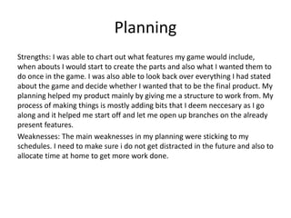 Planning
Strengths: I was able to chart out what features my game would include,
when abouts I would start to create the parts and also what I wanted them to
do once in the game. I was also able to look back over everything I had stated
about the game and decide whether I wanted that to be the final product. My
planning helped my product mainly by giving me a structure to work from. My
process of making things is mostly adding bits that I deem neccesary as I go
along and it helped me start off and let me open up branches on the already
present features.
Weaknesses: The main weaknesses in my planning were sticking to my
schedules. I need to make sure i do not get distracted in the future and also to
allocate time at home to get more work done.
 