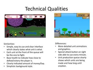 Technical Qualities
Similarities:
• Simple, easy to use and clear interface
which clearly states what unit is what.
• Each unit at the front of the queue will
be the one to fight.
• Base health to indicate how close to
defeat/victory the player is.
• Clearly indicated amount of money/Exp.
• Simplistic background style.
Differences:
• More detailed unit animations
and graphics.
• Special attack button on right
side able to use every minute.
• Unit production queue clearly
shows which units are being
made and how long until
creation.
 