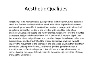 Aesthetic Qualities
Personally, I think my work looks quite good for the time given. It has adequate
detail and features additions such as attack animations to give the characters
and overall game some life. It looks rather creative in my eyes with a fresh look
on defense games that we know and love but with an added twist of an
alternate universe and bizzare and wacky themes. Personally, I love the mounted
character's design and the unit menu. This is because it is more in depth than
just what the player originally sees and branches deeper into choices rather than
looking simple and boring. If I had the chance to improve anything, I would
improve the movement of the characters and the speed at which they play their
animations (adding more frames). This would give the game/animation a
smooth, more proffessional approach. I would also add extra features to the
menu, showing the player delve deeper into the options given instead of simply
showing the unit menu.
 