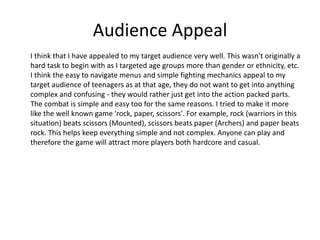 Audience Appeal
I think that I have appealed to my target audience very well. This wasn't originally a
hard task to begin with as I targeted age groups more than gender or ethnicity, etc.
I think the easy to navigate menus and simple fighting mechanics appeal to my
target audience of teenagers as at that age, they do not want to get into anything
complex and confusing - they would rather just get into the action packed parts.
The combat is simple and easy too for the same reasons. I tried to make it more
like the well known game 'rock, paper, scissors'. For example, rock (warriors in this
situation) beats scissors (Mounted), scissors beats paper (Archers) and paper beats
rock. This helps keep everything simple and not complex. Anyone can play and
therefore the game will attract more players both hardcore and casual.
 