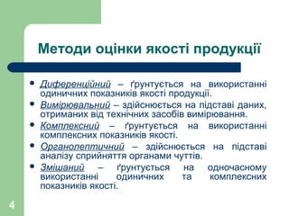 4
Методи оцінки якості продукції
 Диференційний – ґрунтується на використанні
одиничних показників якості продукції.
 Вимірювальний – здійснюється на підставі даних,
отриманих від технічних засобів вимірювання.
 Комплексний – ґрунтується на використанні
комплексних показників якості.
 Органолептичний – здійснюється на підставі
аналізу сприйняття органами чуттів.
 Змішаний – ґрунтується на одночасному
використанні одиничних та комплексних
показників якості.
 