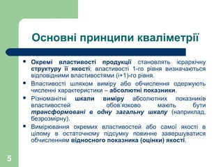 5
Основні принципи кваліметрії
 Окремі властивості продукції становлять ієрархічну
структуру її якості; властивості 1-го рівня визначаються
відповідними властивостями (і+1)-го рівня.
 Властивості шляхом виміру або обчислення одержують
численні характеристики – абсолютні показники.
 Різноманітні шкали виміру абсолютних показників
властивостей обов’язково мають бути
трансформовані в одну загальну шкалу (наприклад,
безрозмірну).
 Вимірювання окремих властивостей або самої якості в
цілому в остаточному підсумку повинне завершуватися
обчисленням відносного показника (оцінки) якості.
 