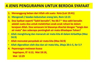 4 JENIS PENGURAPAN UNTUK BERDOA SYAFAAT
1. Menanggung beban dari Allah utk suatu Kota (Luk 19:41)
2. Mengenali / keadan kebutuhan orang lain, Rom 12:15
3. Doa Syafaat seperti “Sakit bersalin”, Yes 66:7 ~ doa sakit bersalin
adalah suatu doa untuk melahirkan anak-anak rohani ke dalam
kerajaan Allah. Doa semacam ini biasanya disertai dengan “tangis dan
air mata” dan seberapa pentingkah air mata dihadapan Tuhan?
• Allah menghitung dan menaruh air mata kita di dalam kirbatNya (Maz
56:9)
• Allah mencatat penyebab air mata kita (Maz 56:9)
• Allah digerakkan oleh doa dan air mata kita, 2Raja 20:1-5, Ibr 5:7
4. Peperangan melawan kuasa
kegelapan, Ef 6:12; Mat 18:18,
Mat 12:29
 