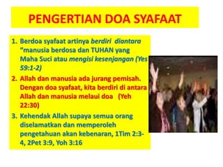 PENGERTIAN DOA SYAFAAT
1. Berdoa syafaat artinya berdiri diantara
“manusia berdosa dan TUHAN yang
Maha Suci atau mengisi kesenjangan (Yes
59:1-2)
2. Allah dan manusia ada jurang pemisah.
Dengan doa syafaat, kita berdiri di antara
Allah dan manusia melaui doa (Yeh
22:30)
3. Kehendak Allah supaya semua orang
diselamatkan dan memperoleh
pengetahuan akan kebenaran, 1Tim 2:3-
4, 2Pet 3:9, Yoh 3:16
 