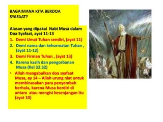 BAGAIMANA KITA BERDOA
SYAFAAT?
Alasan yang dipakai Nabi Musa dalam
Doa Syafaat, ayat 11-13
1. Demi Umat Tuhan sendiri, (ayat 11)
2. Demi nama dan kehormatan Tuhan ,
(ayat 11-12)
3. Demi Firman Tuhan , (ayat 13)
4. Karena kasih dan pengorbanan
Musa (Kel 32:32)
• Allah mengabulkan doa syafaat
Musa, ay 14 – Allah urung niat untuk
membinasakan para penyembah
berhala, karena Musa berdiri di
antara atau mengisi kesenjangan itu
(ayat 10)
 