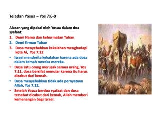 Teladan Yosua – Yos 7:6-9
Alasan yang dipakai oleh Yosua dalam doa
syafaat:
1. Demi Nama dan kehormatan Tuhan
2. Demi firman Tuhan
3. Dosa menyebabkan kekalahan menghadapi
kota Ai, Yos 7:12
• Israel menderita kekalahan karena ada dosa
dalam kemah mereka mereka.
• Dosa satu orang merusak semua orang, Yos
7:11, dosa bersifat menular karena itu harus
dicabut dari kemah.
• Dosa menyebabkan tidak ada pernyataan
Allah, Yos 7:12,
• Setelah Yosua berdoa syafaat dan dosa
tersebut dicabut dari kemah, Allah memberi
kemenangan bagi Israel.
 