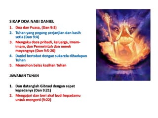 SIKAP DOA NABI DANIEL
1. Doa dan Puasa, (Dan 9:3)
2. Tuhan yang pegang perjanjian dan kasih
setia (Dan 9:4)
3. Mengaku dosa pribadi, keluarga, Imam-
imam, dan Pemerintah dan nenek
moyangnya (Dan 9:5-20)
4. Daniel bertobat dengan sukarela dihadapan
Tuhan
5. Memohon belas kasihan Tuhan
JAWABAN TUHAN
1. Dan datanglah Gibrael dengan cepat
kepadanya (Dan 9:21)
2. Mengajari dan beri akal budi kepadamu
untuk mengerti (9:22)
 