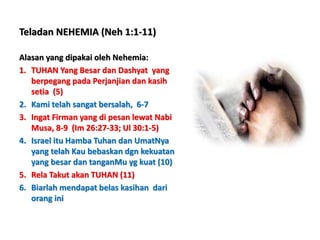 Teladan NEHEMIA (Neh 1:1-11)
Alasan yang dipakai oleh Nehemia:
1. TUHAN Yang Besar dan Dashyat yang
berpegang pada Perjanjian dan kasih
setia (5)
2. Kami telah sangat bersalah, 6-7
3. Ingat Firman yang di pesan lewat Nabi
Musa, 8-9 (Im 26:27-33; Ul 30:1-5)
4. Israel itu Hamba Tuhan dan UmatNya
yang telah Kau bebaskan dgn kekuatan
yang besar dan tanganMu yg kuat (10)
5. Rela Takut akan TUHAN (11)
6. Biarlah mendapat belas kasihan dari
orang ini
 
