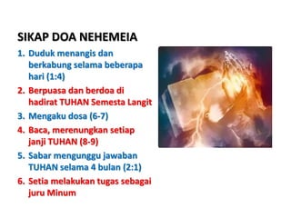 SIKAP DOA NEHEMEIA
1. Duduk menangis dan
berkabung selama beberapa
hari (1:4)
2. Berpuasa dan berdoa di
hadirat TUHAN Semesta Langit
3. Mengaku dosa (6-7)
4. Baca, merenungkan setiap
janji TUHAN (8-9)
5. Sabar mengunggu jawaban
TUHAN selama 4 bulan (2:1)
6. Setia melakukan tugas sebagai
juru Minum
 