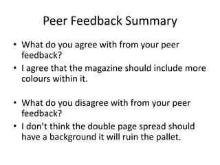 Peer Feedback Summary
• What do you agree with from your peer
feedback?
• I agree that the magazine should include more
colours within it.
• What do you disagree with from your peer
feedback?
• I don’t think the double page spread should
have a background it will ruin the pallet.
 