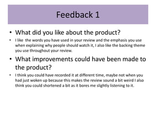 Feedback 1
• What did you like about the product?
• I like the words you have used in your review and the emphasis you use
when explaining why people should watch it, I also like the backing theme
you use throughout your review.
• What improvements could have been made to
the product?
• I think you could have recorded it at different time, maybe not when you
had just woken up because this makes the review sound a bit weird I also
think you could shortened a bit as it bores me slightly listening to it.
 