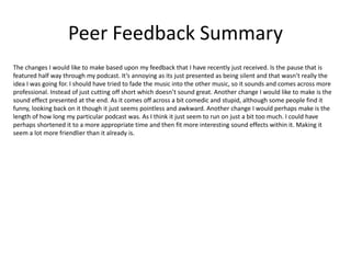 Peer Feedback Summary
The changes I would like to make based upon my feedback that I have recently just received. Is the pause that is
featured half way through my podcast. It’s annoying as its just presented as being silent and that wasn’t really the
idea I was going for. I should have tried to fade the music into the other music, so it sounds and comes across more
professional. Instead of just cutting off short which doesn’t sound great. Another change I would like to make is the
sound effect presented at the end. As it comes off across a bit comedic and stupid, although some people find it
funny, looking back on it though it just seems pointless and awkward. Another change I would perhaps make is the
length of how long my particular podcast was. As I think it just seem to run on just a bit too much. I could have
perhaps shortened it to a more appropriate time and then fit more interesting sound effects within it. Making it
seem a lot more friendlier than it already is.
 