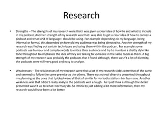 Research
• Strengths – The strengths of my research were that I was given a clear idea of how to and what to include
in my podcast. Another strength of my research was that I was able to get a clear idea of how to convey a
podcast and what kind of language I should be using. For example depending on my language, being
informal or formal, this depended on how old my audience was being directed to. Another strength of my
research was finding out certain techniques and using them within the podcast. For example some
podcasts use humour and complex words to entice thier audience and try to maintain a chatty style like
tone throughout to emphasize the idea of they are talking to someone in the same room as them. A big
strength of my research was probably the podcasts that I found although, there wasn’t a lot of diversity,
the podcasts were still very good and easy to analyze.
• Weaknesses – The weaknesses of my research were that a lot of my research slides were that of the same
and seemed to follow the same premise as the others. There was no real diversity presented throughout
my planning as the ones that I picked were all that of similar formal radio stations bar from one. Another
weakness was that I didn’t really analyze the podcasts well enough. As I just think as though the detail
presented wasn’t up to what I normally do. So I think by just adding a bit more information, then my
research would have been a lot better.
 