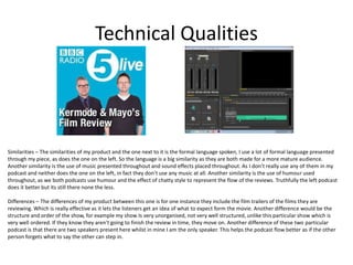 Technical Qualities
Similarities – The similarities of my product and the one next to it is the formal language spoken, I use a lot of formal language presented
through my piece, as does the one on the left. So the language is a big similarity as they are both made for a more mature audience.
Another similarity is the use of music presented throughout and sound effects placed throughout. As I don’t really use any of them in my
podcast and neither does the one on the left, in fact they don’t use any music at all. Another similarity is the use of humour used
throughout, as we both podcasts use humour and the effect of chatty style to represent the flow of the reviews. Truthfully the left podcast
does it better but its still there none the less.
Differences – The differences of my product between this one is for one instance they include the film trailers of the films they are
reviewing. Which is really effective as it lets the listeners get an idea of what to expect form the movie. Another difference would be the
structure and order of the show, for example my show Is very unorganised, not very well structured, unlike this particular show which is
very well ordered. If they know they aren't going to finish the review in time, they move on. Another difference of these two particular
podcast is that there are two speakers present here whilst in mine I am the only speaker. This helps the podcast flow better as if the other
person forgets what to say the other can step in.
 