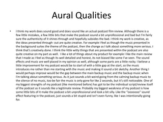 Aural Qualities
• I think my work does sound good and does sound like an actual podcast film review. Although there is a
few little mistakes, a few little bits that make the podcast sound a bit unprofessional and bad but I’m fairly
sure the authenticity of it shines through and hopefully subsides the bad. I think my work is creative, as
the ideas presented through- out are quite creative. For example I feel as though the music presented in
the background suites the theme of the podcast, then the change as I talk about something more serious. I
think that’s creatively done. I think the little witty things that are presented within the podcast are also
quite creative on my part as well. I like a lot of things about my product for example I like the main review
that I made as I feel as though its well detailed and honest, its not biased like some I’ve seen. The sound
effects and music are well placed in my opinion as well, although some parts are a little rocky. I believe a
little improvement for my podcast would be to start of with a little gap at the start, so the music
introduces me rather than me starting with the music and making it sound a bit sketchy. Another thing I
would perhaps improve would be the gap between the main backup music and the backup music when
I’m talking about something serious. As it just sounds a bit weird going from the calming backup music to
the silence of no music, too be fair the music is only gone for like 2 seconds, but it’s still noticeable. One of
my biggest strengths of my podcast (like mentioned before) has got to be the individual script/review itself
of the podcast as it sounds like a legitimate review. Probably my biggest weakness of my podcast is how
some little bits of it make the podcast a bit unprofessional and look a bit silly. Like the ‘’ooooooo’’ sound
effect featuring in the podcast, just sounds a bit stupid and isn’t even funny, like I was intentionally going
for.
 